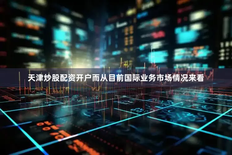 天津炒股配资开户而从目前国际业务市场情况来看